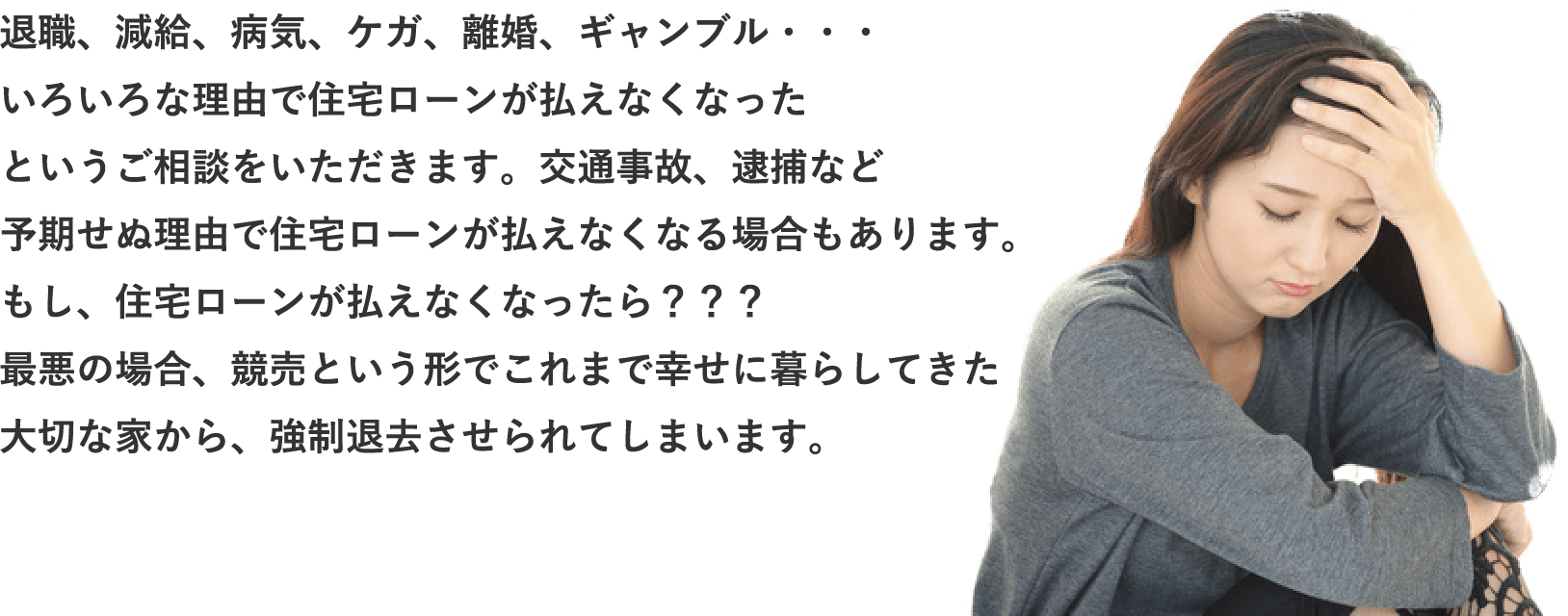職、減給、病気、ケガ、離婚、ギャンブル・・・いろいろな理由で住宅ローンが払えなくなったというご相談をいただきます。交通事故、逮捕など予期せぬ理由で住宅ローンが払えなくなる場合もあります。もし、住宅ローンが払えなくなったら？？？最悪の場合、競売という形でこれまで幸せに暮らしてきた大切な家から、強制退去させられてしまいます。